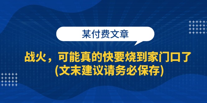 某付费文章：战火，可能真的快要烧到家门口了 (文末建议请务必保存)网创项目-知识付费-在线课程-自媒体创业-网络副业-优利资源优利资源网