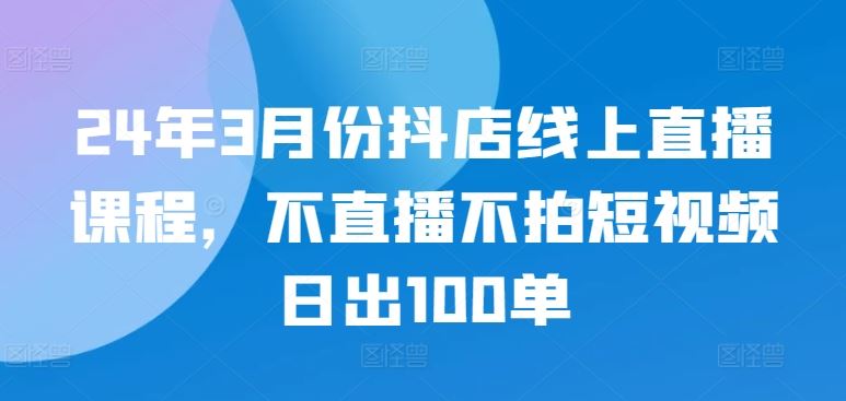 24年3月份抖店线上直播课程，不直播不拍短视频日出100单网创项目-知识付费-在线课程-自媒体创业-网络副业-优利资源优利资源网
