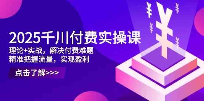 2025千川付费实操课，理论+实战，解决付费难题，精准把握流量，实现盈利网创项目-知识付费-在线课程-自媒体创业-网络副业-优利资源优利资源网