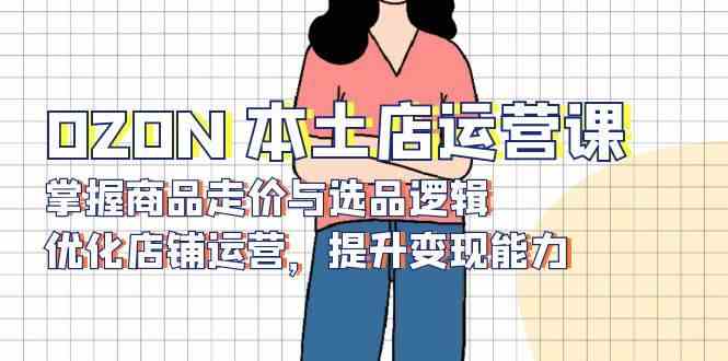 OZON本土店运营课，掌握商品走价与选品逻辑，优化店铺运营，提升变现能力网创项目-知识付费-在线课程-自媒体创业-网络副业-优利资源优利资源网