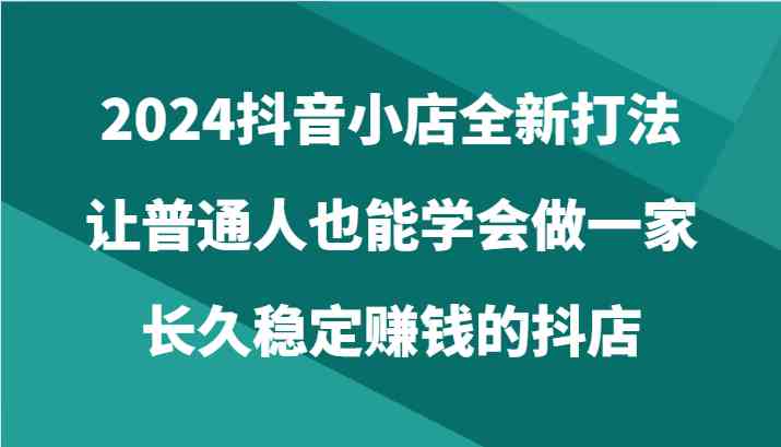 2024抖音小店全新打法，让普通人也能学会做一家长久稳定赚钱的抖店（24节）网创项目-知识付费-在线课程-自媒体创业-网络副业-优利资源优利资源网