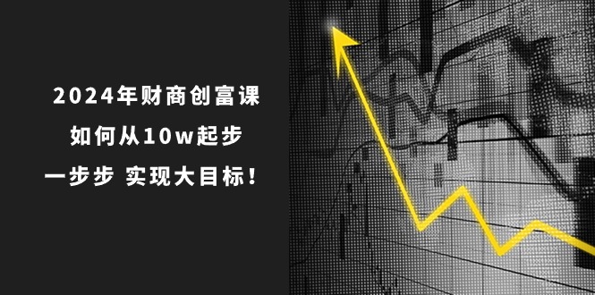2024年财商创富课：如何从10w起步，一步步实现大目标！（7节完整版）网创项目-知识付费-在线课程-自媒体创业-网络副业-优利资源优利资源网