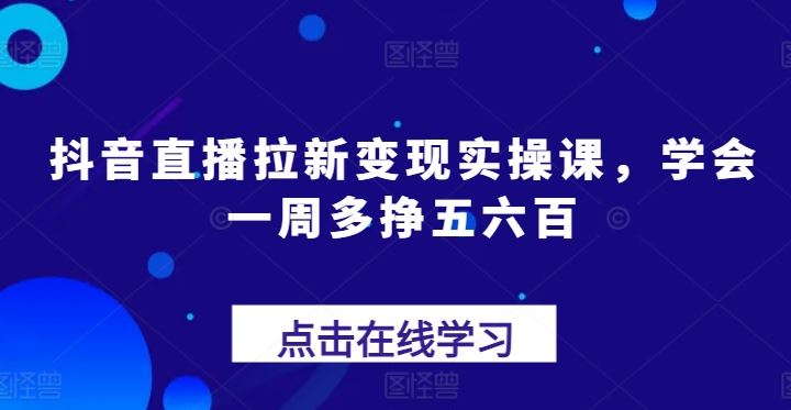 抖音直播拉新变现实操课，学会一周多挣五六百网创项目-知识付费-在线课程-自媒体创业-网络副业-优利资源优利资源网