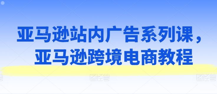 亚马逊站内广告系列课，亚马逊跨境电商教程网创项目-知识付费-在线课程-自媒体创业-网络副业-优利资源优利资源网