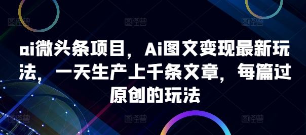 ai微头条项目，Ai图文变现最新玩法，一天生产上千条文章，每篇过原创的玩法网创项目-知识付费-在线课程-自媒体创业-网络副业-优利资源优利资源网