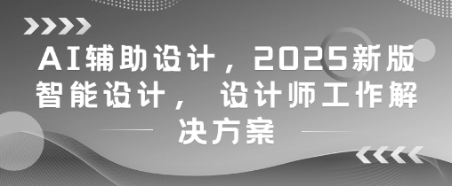 AI辅助设计，2025新版智能设计， 设计师工作解决方案网创项目-知识付费-在线课程-自媒体创业-网络副业-优利资源优利资源网