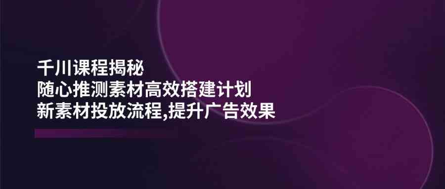 千川课程揭秘：随心推测素材高效搭建计划,新素材投放流程,提升广告效果网创项目-知识付费-在线课程-自媒体创业-网络副业-优利资源优利资源网