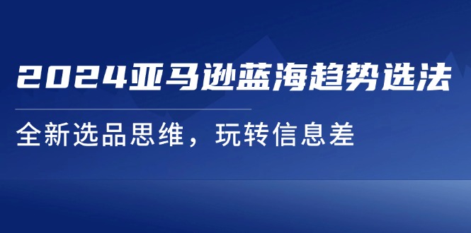 （11703期）2024亚马逊蓝海趋势选法，全新选品思维，玩转信息差网创项目-知识付费-在线课程-自媒体创业-网络副业-优利资源优利资源网