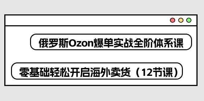 俄罗斯Ozon爆单实战全阶体系课，零基础轻松开启海外卖货（12节课）网创项目-知识付费-在线课程-自媒体创业-网络副业-优利资源优利资源网