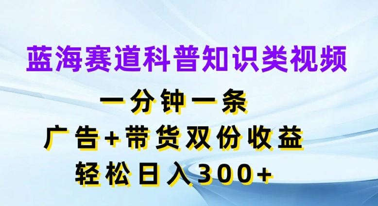 蓝海赛道科普知识类视频，一分钟一条，广告+带货双份收益，轻松日入300+【揭秘】网创项目-知识付费-在线课程-自媒体创业-网络副业-优利资源优利资源网