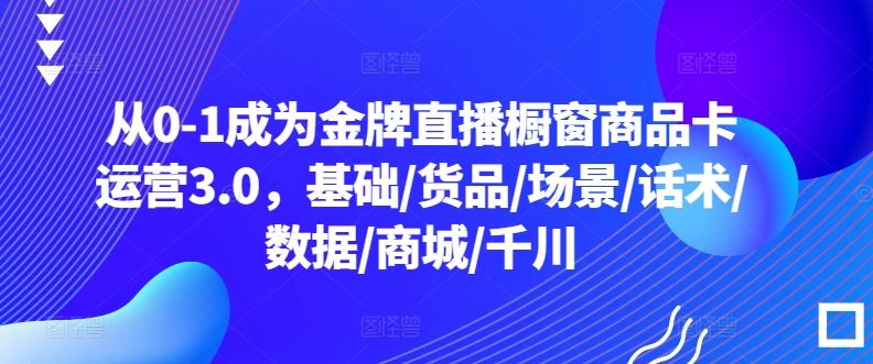 从0-1成为金牌直播橱窗商品卡运营3.0，基础/货品/场景/话术/数据/商城/千川网创项目-知识付费-在线课程-自媒体创业-网络副业-优利资源优利资源网