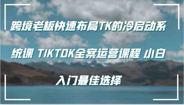 跨境老板快速布局TK的冷启动系统课 TIKTOK全案运营课程 小白入门最佳选择网创项目-知识付费-在线课程-自媒体创业-网络副业-优利资源优利资源网