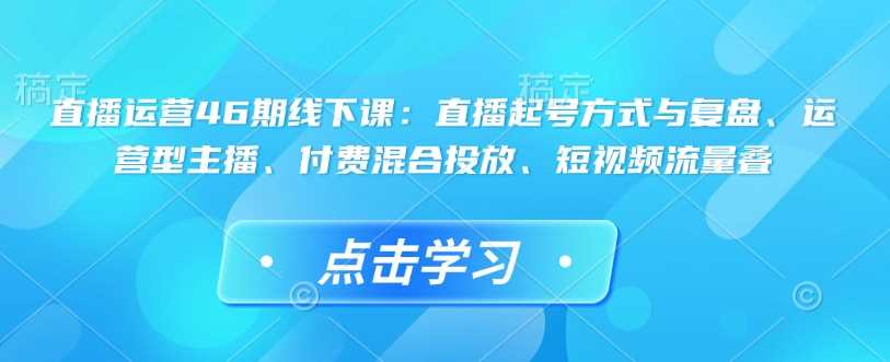 直播运营46期线下课：直播起号方式与复盘、运营型主播、付费混合投放、短视频流量叠网创项目-知识付费-在线课程-自媒体创业-网络副业-优利资源优利资源网