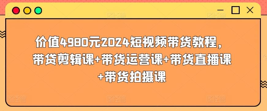价值4980元2024短视频带货教程，带贷剪辑课+带货运营课+带货直播课+带货拍摄课网创项目-知识付费-在线课程-自媒体创业-网络副业-优利资源优利资源网