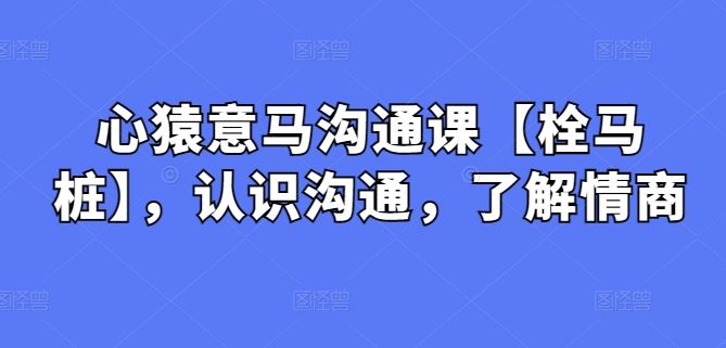 心猿意马沟通课【栓马桩】，认识沟通，了解情商网创项目-知识付费-在线课程-自媒体创业-网络副业-优利资源优利资源网