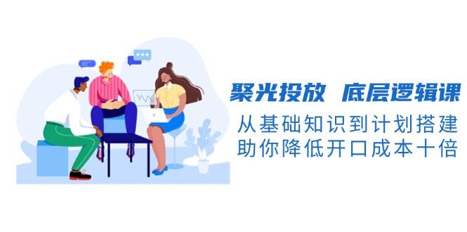 聚光投放底层逻辑课，从基础知识到计划搭建，助你降低开口成本十倍网创项目-知识付费-在线课程-自媒体创业-网络副业-优利资源优利资源网