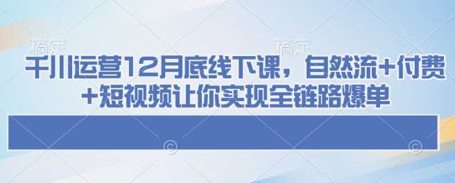 千川运营12月底线下课，自然流+付费+短视频让你实现全链路爆单网创项目-知识付费-在线课程-自媒体创业-网络副业-优利资源优利资源网