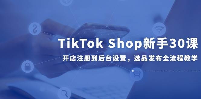 （14960期）TikTok Shop新手30课，开店注册到后台设置，选品发布全流程教学网创项目-知识付费-在线课程-自媒体创业-网络副业-优利资源优利资源网