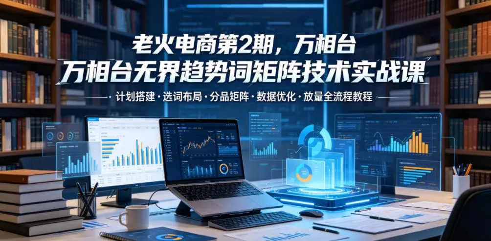 老火电商第2期，万相台无界趋势词矩阵技术实战课，计划搭建・选词布局・分品矩阵・数据优化・放量全流程教程网创项目-知识付费-在线课程-自媒体创业-网络副业-优利资源优利资源网