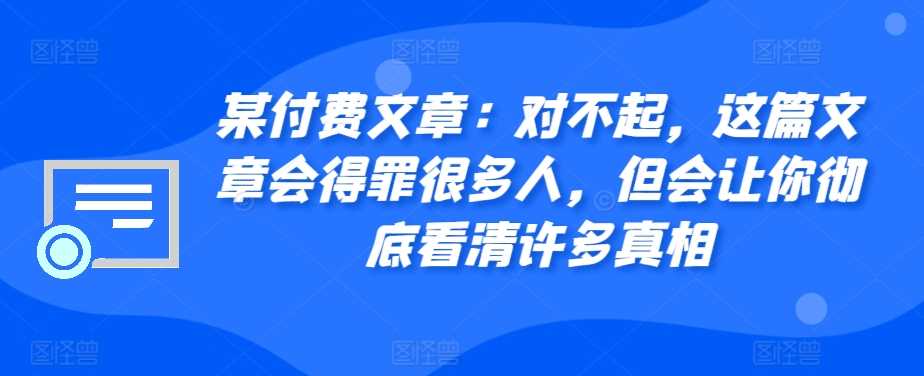 某付费文章：对不起，这篇文章会得罪很多人，但会让你彻底看清许多真相网创项目-知识付费-在线课程-自媒体创业-网络副业-优利资源优利资源网