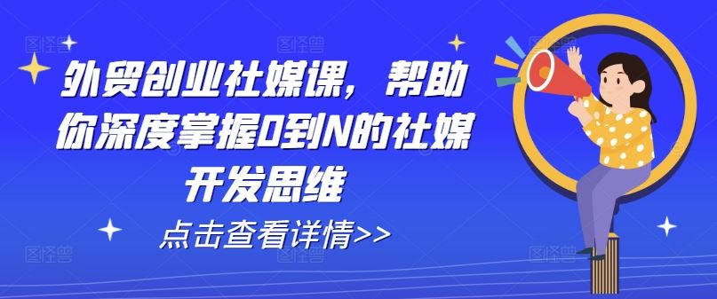 外贸创业社媒课，帮助你深度掌握0到N的社媒开发思维网创项目-知识付费-在线课程-自媒体创业-网络副业-优利资源优利资源网