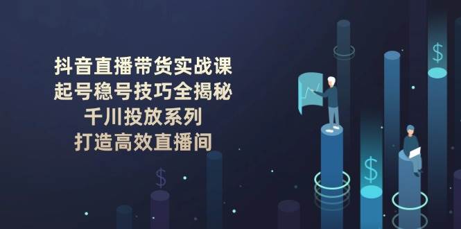 抖音直播带货实战课：起号稳号技巧全揭秘, 千川投放系列, 打造高效直播间网创项目-知识付费-在线课程-自媒体创业-网络副业-优利资源优利资源网