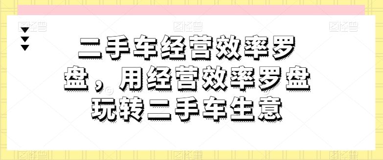 二手车经营效率罗盘，用经营效率罗盘玩转二手车生意网创项目-知识付费-在线课程-自媒体创业-网络副业-优利资源优利资源网