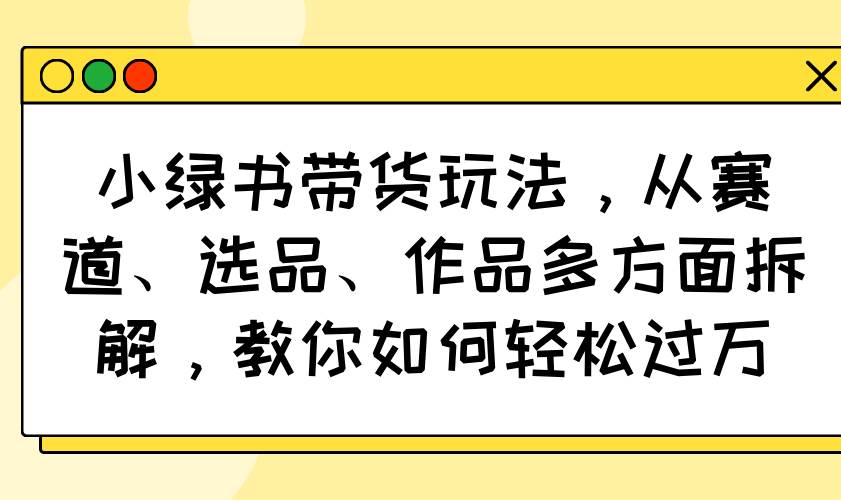 （14537期）小绿书带货玩法，从赛道、选品、作品多方面拆解，教你如何轻松过万网创项目-知识付费-在线课程-自媒体创业-网络副业-优利资源优利资源网