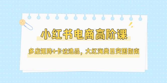 小红书电商高阶课，多店矩阵+卡位选品，大红海类目突围指南（更新5月）网创项目-知识付费-在线课程-自媒体创业-网络副业-优利资源优利资源网