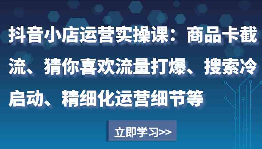 抖音小店运营实操课：商品卡截流、猜你喜欢流量打爆、搜索冷启动、精细化运营细节等网创项目-知识付费-在线课程-自媒体创业-网络副业-优利资源优利资源网