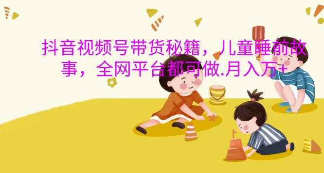 抖音视频号带货秘籍，儿童睡前故事，全网平台都可做，月入过W【揭秘】网创项目-知识付费-在线课程-自媒体创业-网络副业-优利资源优利资源网