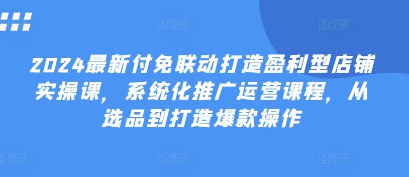 2024最新付免联动打造盈利型店铺实操课，系统化推广运营课程，从选品到打造爆款操作网创项目-知识付费-在线课程-自媒体创业-网络副业-优利资源优利资源网
