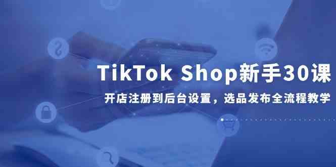 TikTok Shop新手30课，开店注册到后台设置，选品发布全流程教学网创项目-知识付费-在线课程-自媒体创业-网络副业-优利资源优利资源网