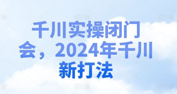 千川实操闭门会，2024年千川新打法网创项目-知识付费-在线课程-自媒体创业-网络副业-优利资源优利资源网