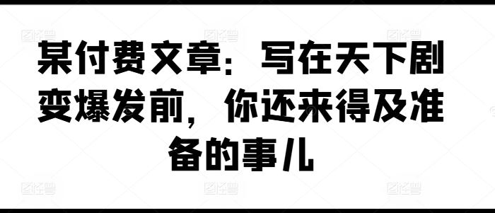某付费文章：写在天下剧变爆发前，你还来得及准备的事儿网创项目-知识付费-在线课程-自媒体创业-网络副业-优利资源优利资源网