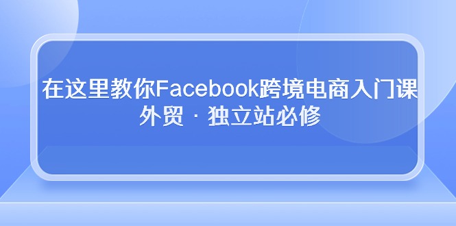 （10259期）在这里教你Facebook跨境电商入门课，外贸·独立站必修网创项目-知识付费-在线课程-自媒体创业-网络副业-优利资源优利资源网