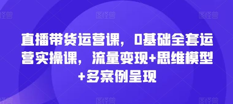 直播带货运营课，0基础全套运营实操课，流量变现+思维模型+多案例呈现网创项目-知识付费-在线课程-自媒体创业-网络副业-优利资源优利资源网