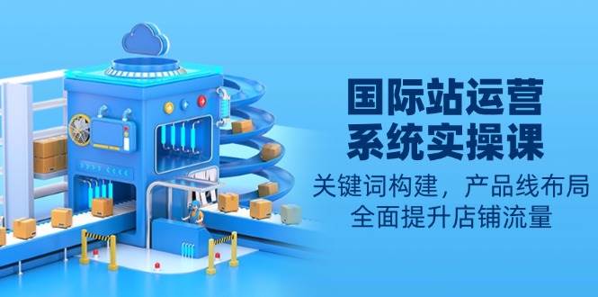 （13967期）国际站运营系统实操课：关键词构建，产品线布局，全面提升店铺流量网创项目-知识付费-在线课程-自媒体创业-网络副业-优利资源优利资源网