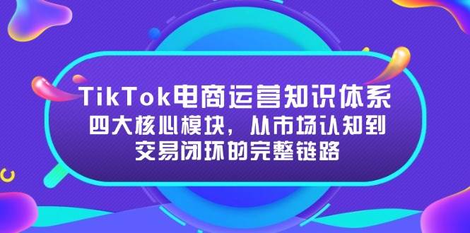 （15065期）TikTok电商运营知识体系：四大核心模块，从市场认知到交易闭环的完整链路网创项目-知识付费-在线课程-自媒体创业-网络副业-优利资源优利资源网