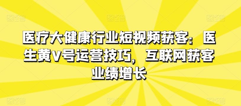 医疗大健康行业短视频获客：医生黄V号运营技巧，互联网获客业绩增长网创项目-知识付费-在线课程-自媒体创业-网络副业-优利资源优利资源网