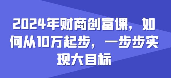 2024年财商创富课，如何从10w起步，一步步实现大目标网创项目-知识付费-在线课程-自媒体创业-网络副业-优利资源优利资源网