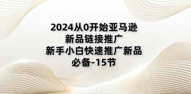 2024从0开始亚马逊新品链接推广，新手小白快速推广新品的必备（15节）网创项目-知识付费-在线课程-自媒体创业-网络副业-优利资源优利资源网