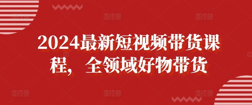 2024最新短视频带货课程，全领域好物带货网创项目-知识付费-在线课程-自媒体创业-网络副业-优利资源优利资源网