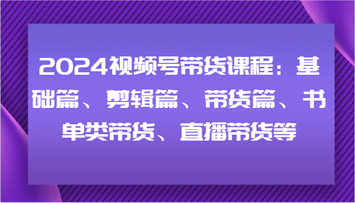 2024视频号带货课程：基础篇、剪辑篇、带货篇、书单类带货、直播带货等网创项目-知识付费-在线课程-自媒体创业-网络副业-优利资源优利资源网