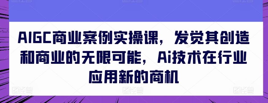 AIGC商业案例实操课，发觉其创造和商业的无限可能，Ai技术在行业应用新的商机网创项目-知识付费-在线课程-自媒体创业-网络副业-优利资源优利资源网