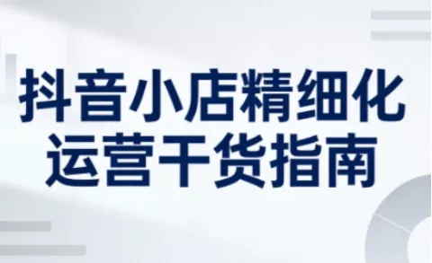 抖音小店精细化运营干货指南新版，助力商家系统提升店铺运营能力(更新26年6月)网创项目-知识付费-在线课程-自媒体创业-网络副业-优利资源优利资源网