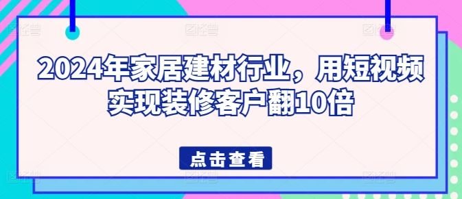 2024年家居建材行业，用短视频实现装修客户翻10倍网创项目-知识付费-在线课程-自媒体创业-网络副业-优利资源优利资源网