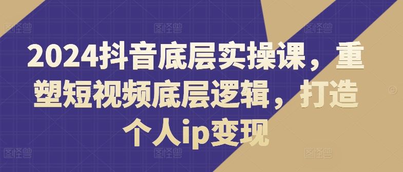 2024抖音底层实操课，重塑短视频底层逻辑，打造个人ip变现网创项目-知识付费-在线课程-自媒体创业-网络副业-优利资源优利资源网