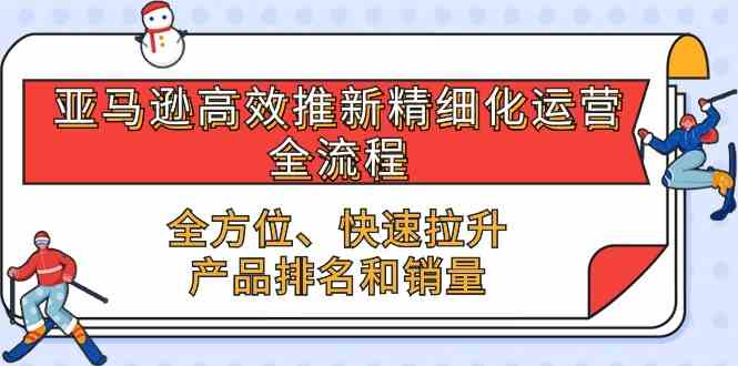 亚马逊高效推新精细化运营全流程，全方位、快速 拉升产品排名和销量网创项目-知识付费-在线课程-自媒体创业-网络副业-优利资源优利资源网