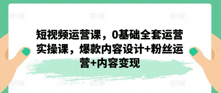 短视频运营课，0基础全套运营实操课，爆款内容设计+粉丝运营+内容变现网创项目-知识付费-在线课程-自媒体创业-网络副业-优利资源优利资源网